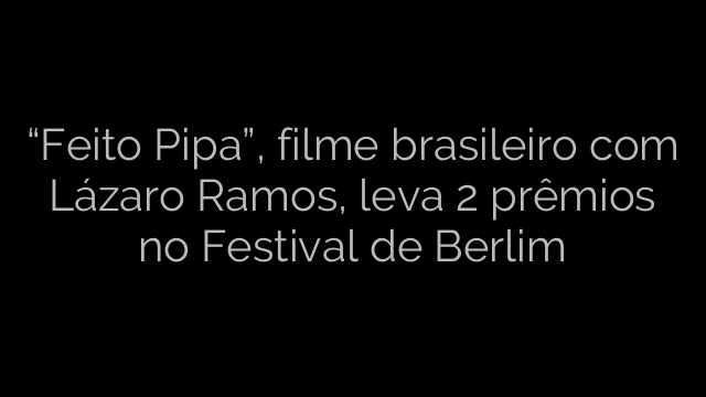 ​“Feito Pipa”, filme brasileiro com Lázaro Ramos, leva 2 prêmios no Festival de Berlim 